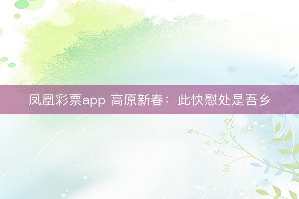 凤凰彩票app 高原新春：此快慰处是吾乡