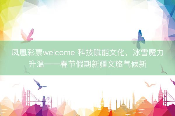 凤凰彩票welcome 科技赋能文化,冰雪魔力升温——春节假期新疆文旅气候新