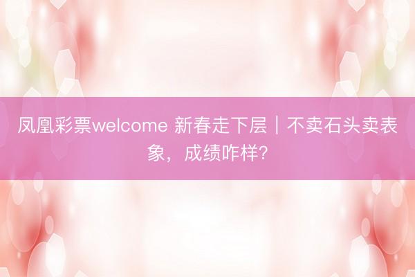 凤凰彩票welcome 新春走下层|不卖石头卖表象,成绩咋样?
