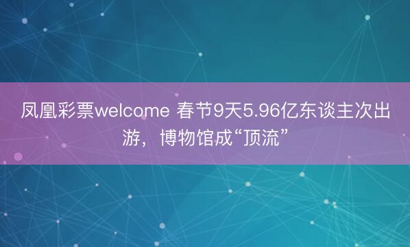 凤凰彩票welcome 春节9天5.96亿东谈主次出游,博物馆成“顶流”