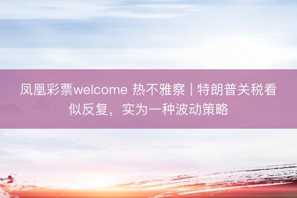 凤凰彩票welcome 热不雅察 | 特朗普关税看似反复，实为一种波动策略