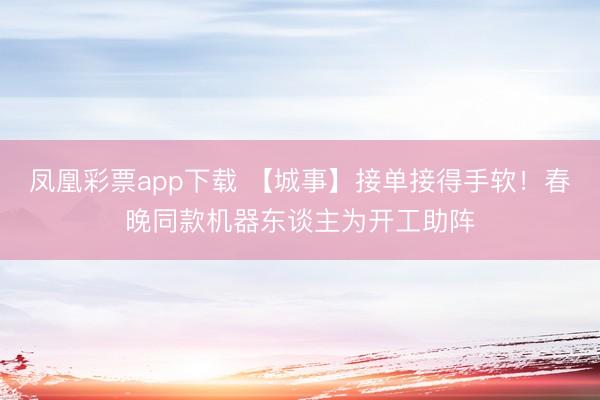 凤凰彩票app下载 【城事】接单接得手软！春晚同款机器东谈主为开工助阵