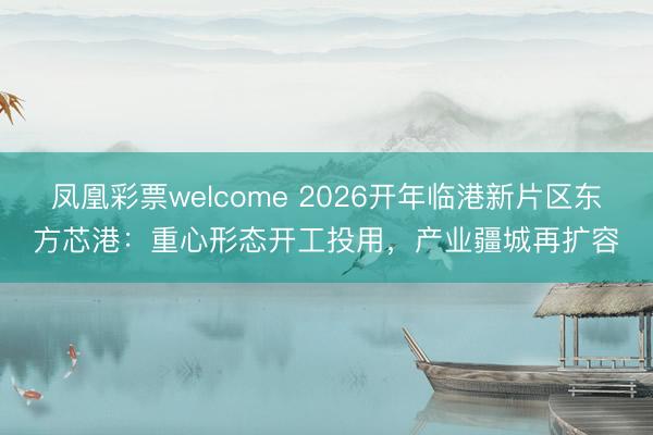 凤凰彩票welcome 2026开年临港新片区东方芯港：重心形态开工投用，产业疆城再扩容