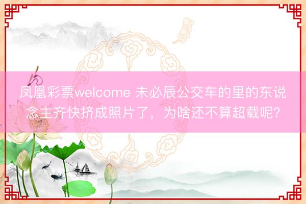 凤凰彩票welcome 未必辰公交车的里的东说念主齐快挤成照片了，为啥还不算超载呢？