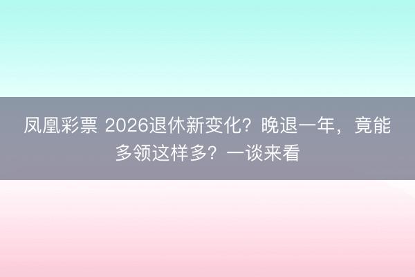 凤凰彩票 2026退休新变化？晚退一年，竟能多领这样多？一谈来看