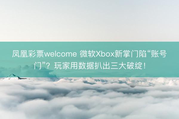 凤凰彩票welcome 微软Xbox新掌门陷“账号门”？玩家用数据扒出三大破绽！