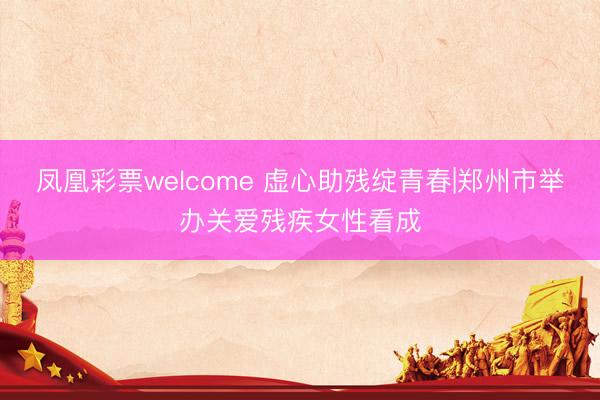 凤凰彩票welcome 虚心助残绽青春|郑州市举办关爱残疾女性看成