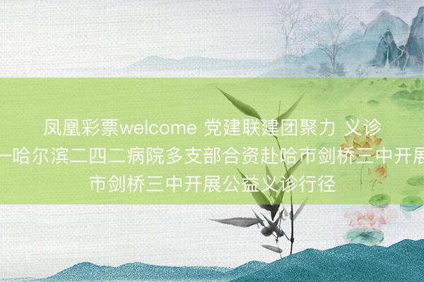 凤凰彩票welcome 党建联建团聚力 义诊护航护健康——哈尔滨二四二病院多支部合资赴哈市剑桥三中开展公益义诊行径