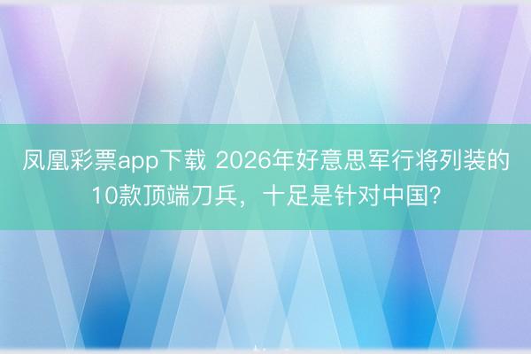 凤凰彩票app下载 2026年好意思军行将列装的10款顶端刀兵，十足是针对中国？