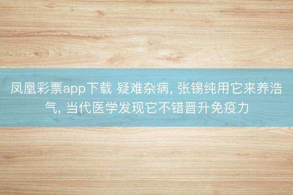凤凰彩票app下载 疑难杂病， 张锡纯用它来养浩气， 当代医学发现它不错晋升免疫力